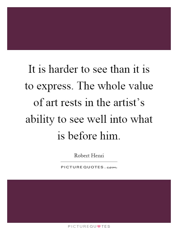 It is harder to see than it is to express. The whole value of art rests in the artist's ability to see well into what is before him Picture Quote #1