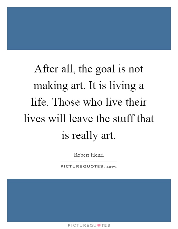 After all, the goal is not making art. It is living a life. Those who live their lives will leave the stuff that is really art Picture Quote #1