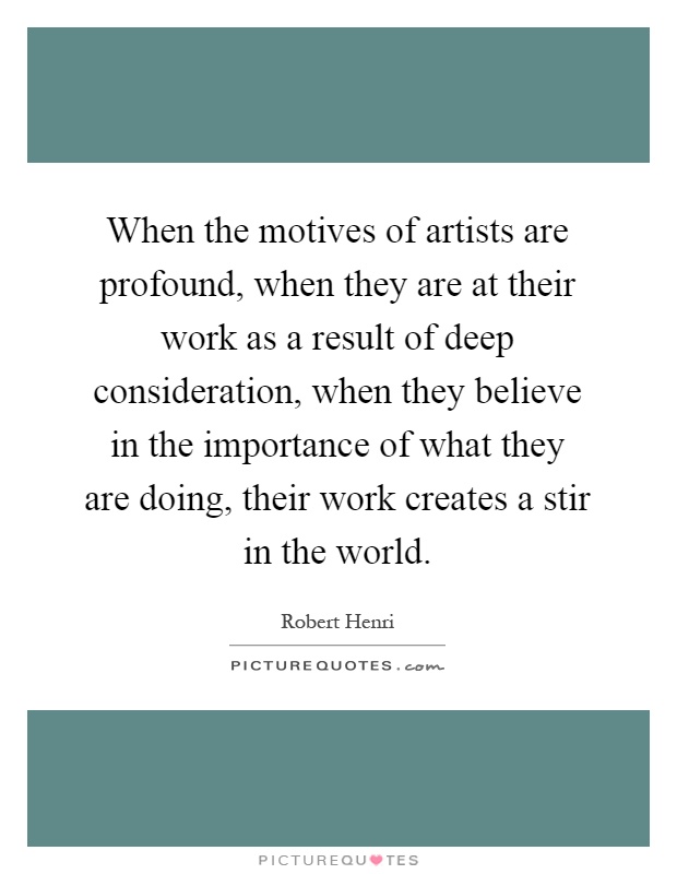 When the motives of artists are profound, when they are at their work as a result of deep consideration, when they believe in the importance of what they are doing, their work creates a stir in the world Picture Quote #1