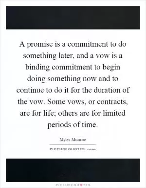 A promise is a commitment to do something later, and a vow is a binding commitment to begin doing something now and to continue to do it for the duration of the vow. Some vows, or contracts, are for life; others are for limited periods of time Picture Quote #1