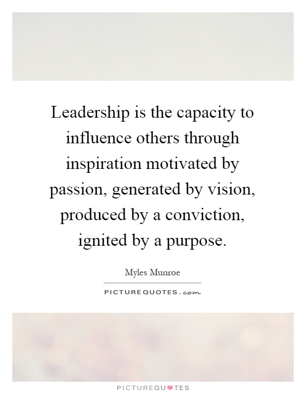 Leadership is the capacity to influence others through inspiration motivated by passion, generated by vision, produced by a conviction, ignited by a purpose Picture Quote #1