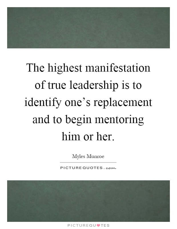 The highest manifestation of true leadership is to identify one's replacement and to begin mentoring him or her Picture Quote #1