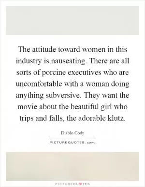 The attitude toward women in this industry is nauseating. There are all sorts of porcine executives who are uncomfortable with a woman doing anything subversive. They want the movie about the beautiful girl who trips and falls, the adorable klutz Picture Quote #1