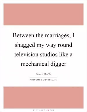 Between the marriages, I shagged my way round television studios like a mechanical digger Picture Quote #1