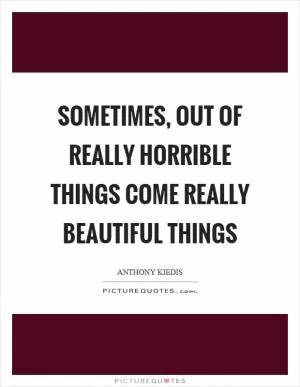 Sometimes, out of really horrible things come really beautiful things Picture Quote #1