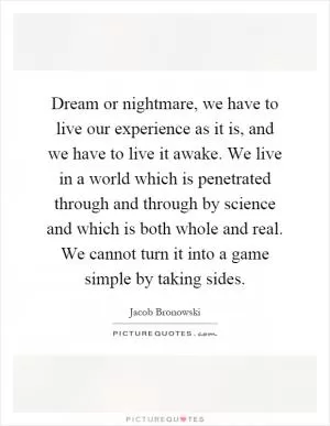 Dream or nightmare, we have to live our experience as it is, and we have to live it awake. We live in a world which is penetrated through and through by science and which is both whole and real. We cannot turn it into a game simple by taking sides Picture Quote #1