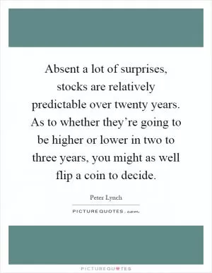 Absent a lot of surprises, stocks are relatively predictable over twenty years. As to whether they’re going to be higher or lower in two to three years, you might as well flip a coin to decide Picture Quote #1