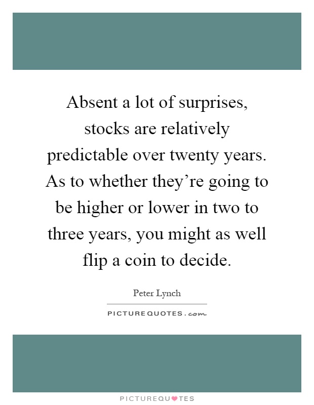 Absent a lot of surprises, stocks are relatively predictable over twenty years. As to whether they're going to be higher or lower in two to three years, you might as well flip a coin to decide Picture Quote #1