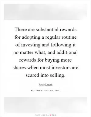 There are substantial rewards for adopting a regular routine of investing and following it no matter what, and additional rewards for buying more shares when most investors are scared into selling Picture Quote #1