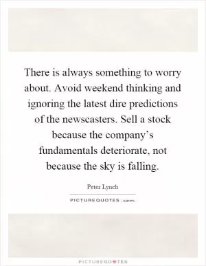 There is always something to worry about. Avoid weekend thinking and ignoring the latest dire predictions of the newscasters. Sell a stock because the company’s fundamentals deteriorate, not because the sky is falling Picture Quote #1