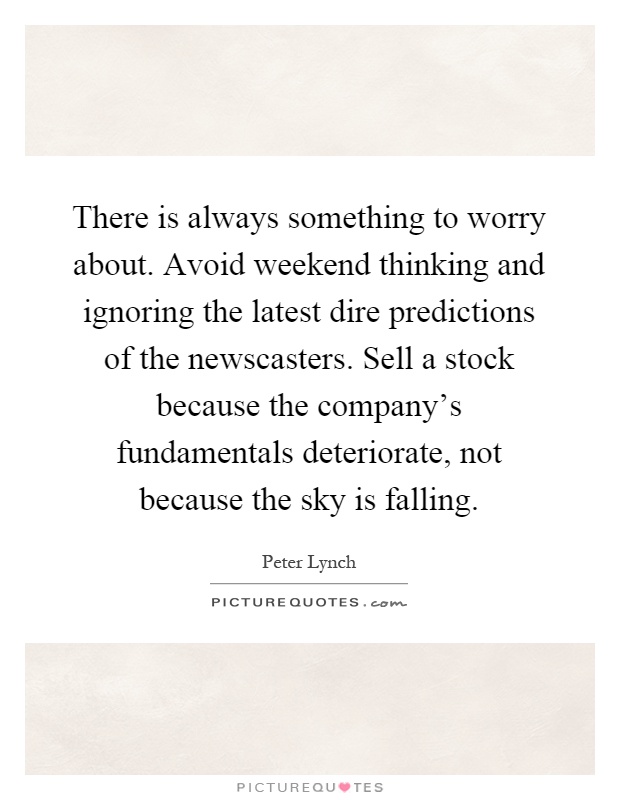 There is always something to worry about. Avoid weekend thinking and ignoring the latest dire predictions of the newscasters. Sell a stock because the company's fundamentals deteriorate, not because the sky is falling Picture Quote #1