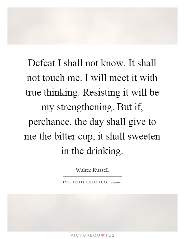 Defeat I shall not know. It shall not touch me. I will meet it with true thinking. Resisting it will be my strengthening. But if, perchance, the day shall give to me the bitter cup, it shall sweeten in the drinking Picture Quote #1