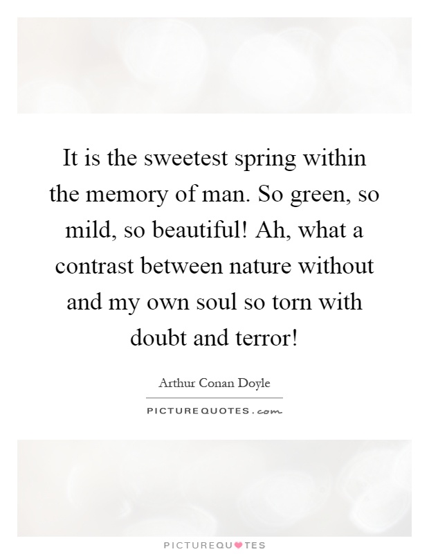 It is the sweetest spring within the memory of man. So green, so mild, so beautiful! Ah, what a contrast between nature without and my own soul so torn with doubt and terror! Picture Quote #1