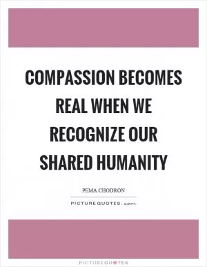 Compassion becomes real when we recognize our shared humanity Picture Quote #1