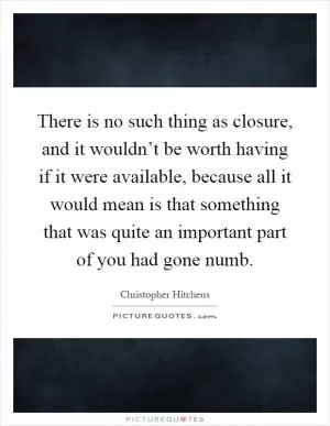 There is no such thing as closure, and it wouldn’t be worth having if it were available, because all it would mean is that something that was quite an important part of you had gone numb Picture Quote #1