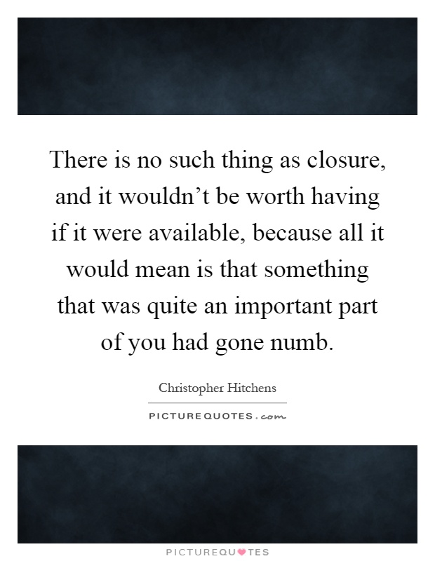 There is no such thing as closure, and it wouldn't be worth having if it were available, because all it would mean is that something that was quite an important part of you had gone numb Picture Quote #1