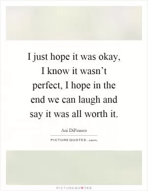 I just hope it was okay, I know it wasn’t perfect, I hope in the end we can laugh and say it was all worth it Picture Quote #1