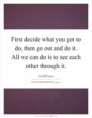 First decide what you got to do, then go out and do it. All we can do is to see each other through it Picture Quote #1