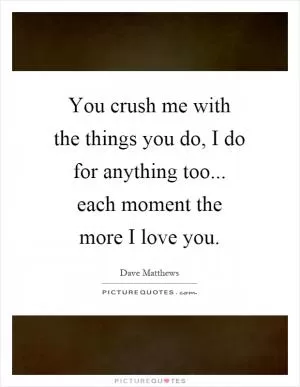 You crush me with the things you do, I do for anything too... each moment the more I love you Picture Quote #1