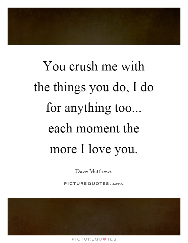 You crush me with the things you do, I do for anything too... each moment the more I love you Picture Quote #1