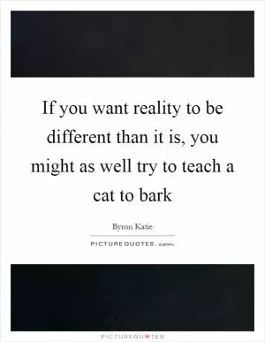 If you want reality to be different than it is, you might as well try to teach a cat to bark Picture Quote #1