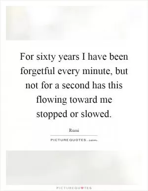 For sixty years I have been forgetful every minute, but not for a second has this flowing toward me stopped or slowed Picture Quote #1