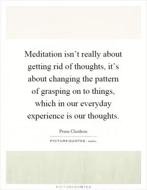 Meditation isn’t really about getting rid of thoughts, it’s about changing the pattern of grasping on to things, which in our everyday experience is our thoughts Picture Quote #1
