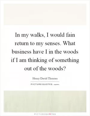 In my walks, I would fain return to my senses. What business have I in the woods if I am thinking of something out of the woods? Picture Quote #1