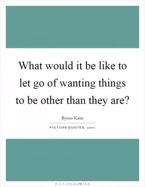 What would it be like to let go of wanting things to be other than they are? Picture Quote #1