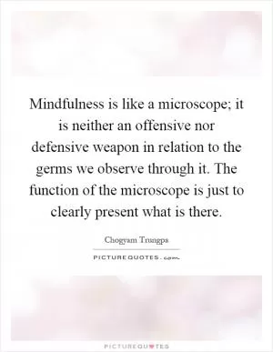 Mindfulness is like a microscope; it is neither an offensive nor defensive weapon in relation to the germs we observe through it. The function of the microscope is just to clearly present what is there Picture Quote #1