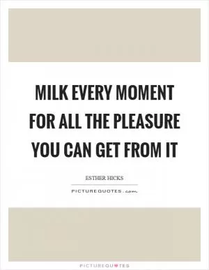 Milk every moment for all the pleasure you can get from it Picture Quote #1