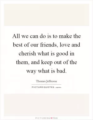 All we can do is to make the best of our friends, love and cherish what is good in them, and keep out of the way what is bad Picture Quote #1