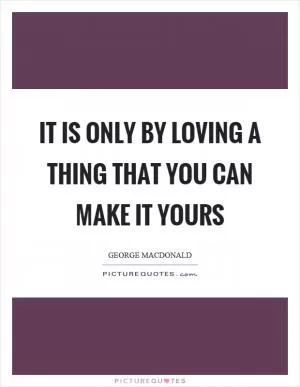 It is only by loving a thing that you can make it yours Picture Quote #1