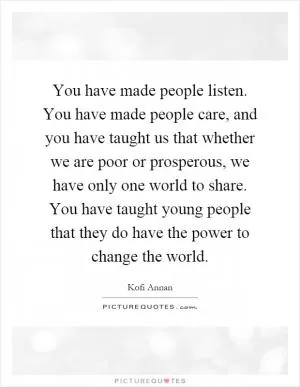 You have made people listen. You have made people care, and you have taught us that whether we are poor or prosperous, we have only one world to share. You have taught young people that they do have the power to change the world Picture Quote #1