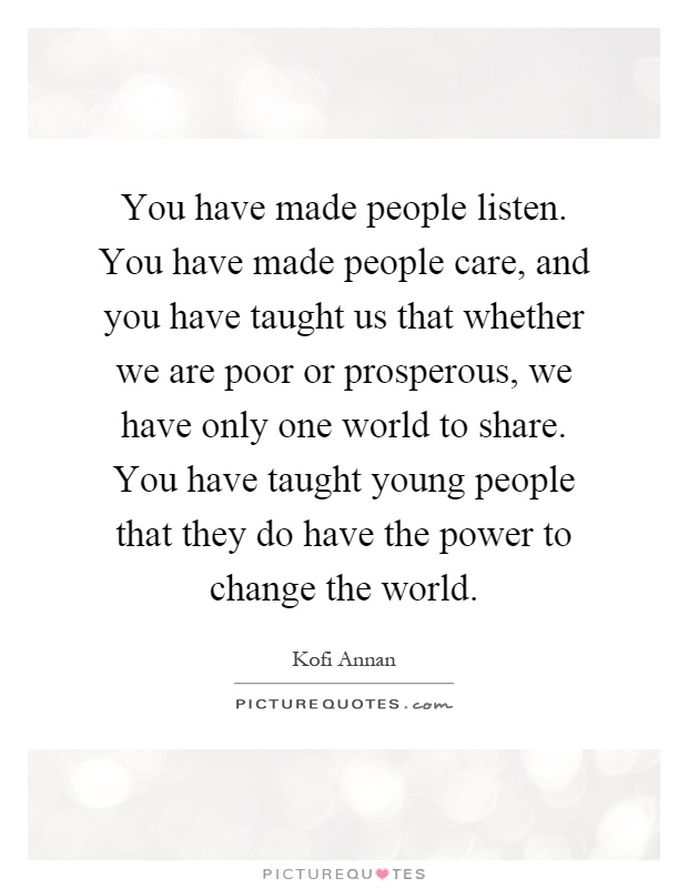 You have made people listen. You have made people care, and you have taught us that whether we are poor or prosperous, we have only one world to share. You have taught young people that they do have the power to change the world Picture Quote #1