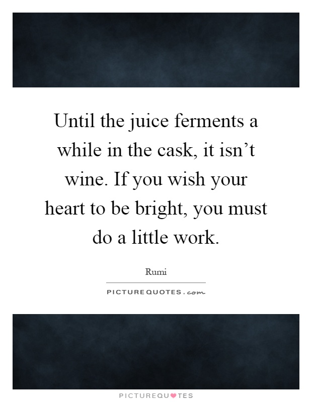 Until the juice ferments a while in the cask, it isn't wine. If you wish your heart to be bright, you must do a little work Picture Quote #1