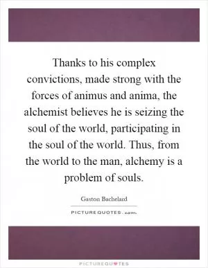 Thanks to his complex convictions, made strong with the forces of animus and anima, the alchemist believes he is seizing the soul of the world, participating in the soul of the world. Thus, from the world to the man, alchemy is a problem of souls Picture Quote #1