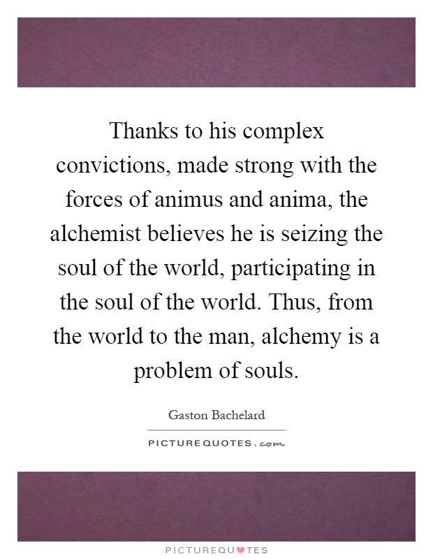 Thanks to his complex convictions, made strong with the forces of animus and anima, the alchemist believes he is seizing the soul of the world, participating in the soul of the world. Thus, from the world to the man, alchemy is a problem of souls Picture Quote #1