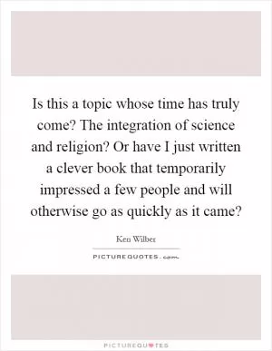 Is this a topic whose time has truly come? The integration of science and religion? Or have I just written a clever book that temporarily impressed a few people and will otherwise go as quickly as it came? Picture Quote #1