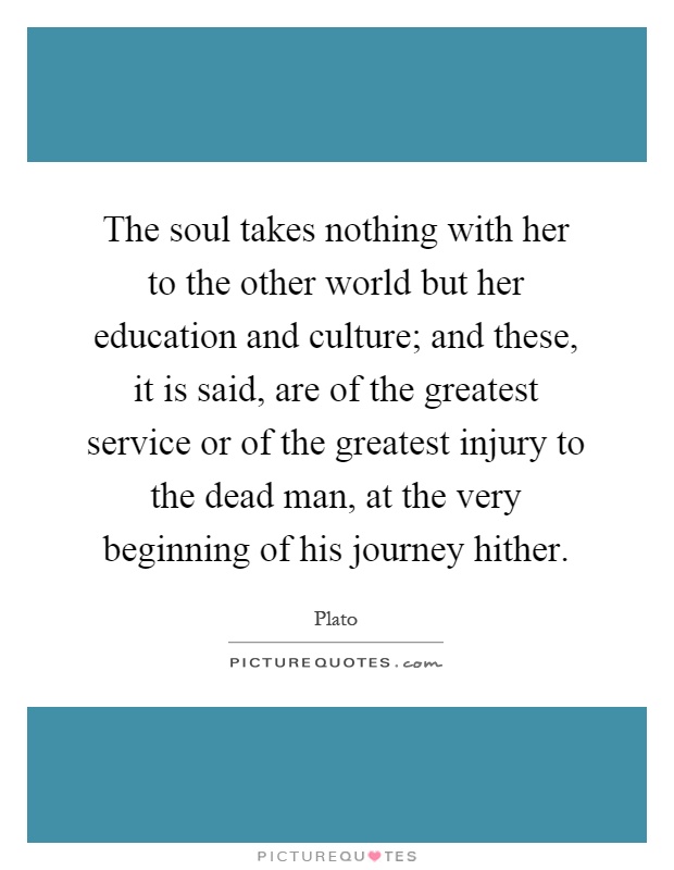 The soul takes nothing with her to the other world but her education and culture; and these, it is said, are of the greatest service or of the greatest injury to the dead man, at the very beginning of his journey hither Picture Quote #1