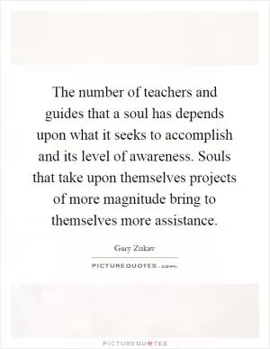 The number of teachers and guides that a soul has depends upon what it seeks to accomplish and its level of awareness. Souls that take upon themselves projects of more magnitude bring to themselves more assistance Picture Quote #1