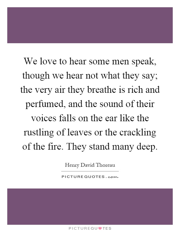 We love to hear some men speak, though we hear not what they say; the very air they breathe is rich and perfumed, and the sound of their voices falls on the ear like the rustling of leaves or the crackling of the fire. They stand many deep Picture Quote #1