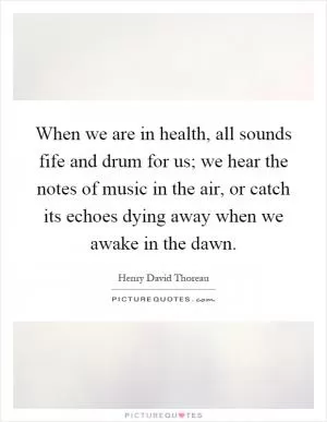 When we are in health, all sounds fife and drum for us; we hear the notes of music in the air, or catch its echoes dying away when we awake in the dawn Picture Quote #1