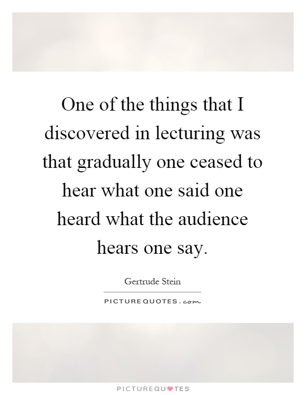 One of the things that I discovered in lecturing was that gradually one ceased to hear what one said one heard what the audience hears one say Picture Quote #1