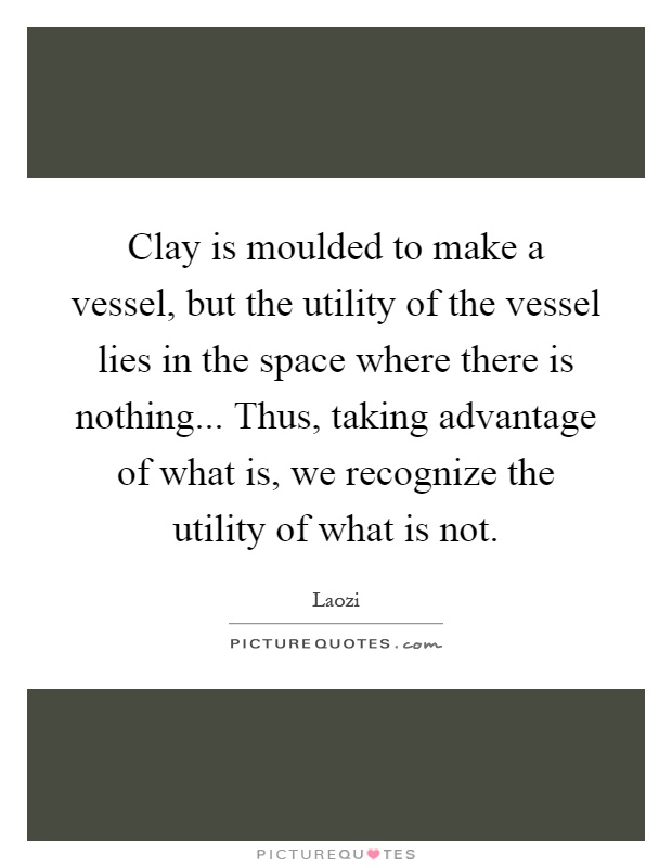 Clay is moulded to make a vessel, but the utility of the vessel lies in the space where there is nothing... Thus, taking advantage of what is, we recognize the utility of what is not Picture Quote #1