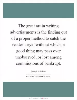 The great art in writing advertisements is the finding out of a proper method to catch the reader’s eye; without which, a good thing may pass over unobserved, or lost among commissions of bankrupt Picture Quote #1