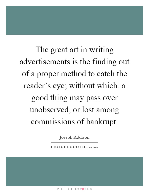 The great art in writing advertisements is the finding out of a proper method to catch the reader's eye; without which, a good thing may pass over unobserved, or lost among commissions of bankrupt Picture Quote #1