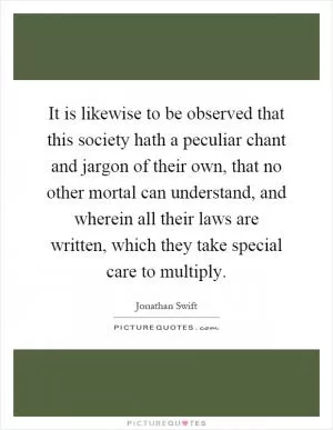 It is likewise to be observed that this society hath a peculiar chant and jargon of their own, that no other mortal can understand, and wherein all their laws are written, which they take special care to multiply Picture Quote #1