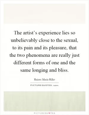 The artist’s experience lies so unbelievably close to the sexual, to its pain and its pleasure, that the two phenomena are really just different forms of one and the same longing and bliss Picture Quote #1