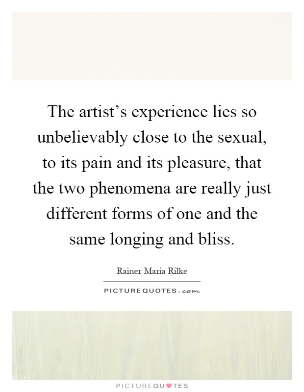 The artist's experience lies so unbelievably close to the sexual, to its pain and its pleasure, that the two phenomena are really just different forms of one and the same longing and bliss Picture Quote #1